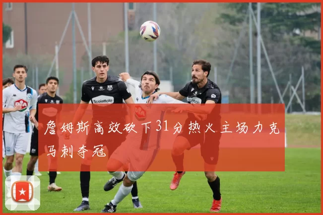 詹姆斯高效砍下31分热火主场力克马刺夺冠