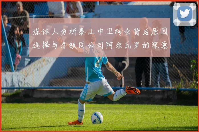 媒体人分析泰山中卫转会背后原因选择与李铁同公司阿尔瓦罗的深意