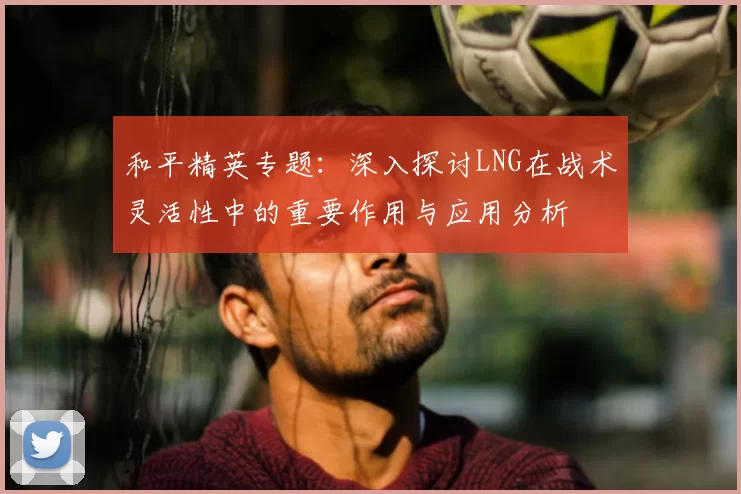 和平精英专题：深入探讨LNG在战术灵活性中的重要作用与应用分析