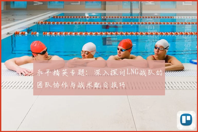 和平精英专题：深入探讨LNG战队的团队协作与战术配合技巧