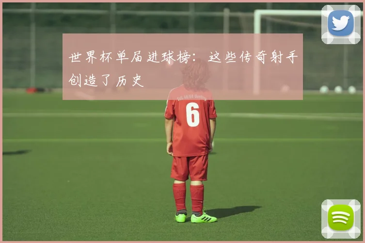 世界杯单届进球榜:这些传奇射手创造了历史