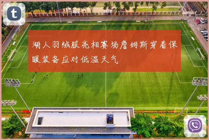 湖人羽绒服亮相赛场詹姆斯穿着保暖装备应对低温天气