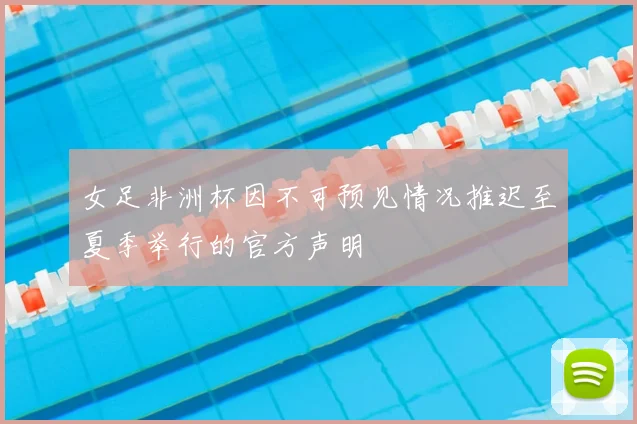 女足非洲杯因不可预见情况推迟至夏季举行的官方声明