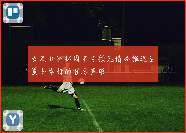 女足非洲杯因不可预见情况推迟至夏季举行的官方声明