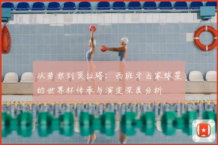 从劳尔到莫拉塔：西班牙当家球星的世界杯传承与演变深度分析