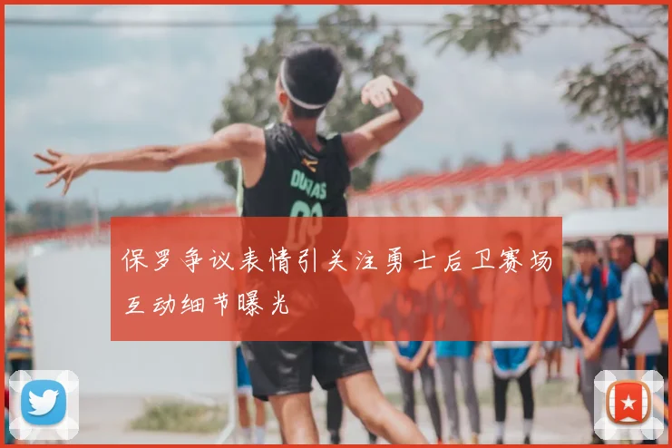保罗争议表情引关注勇士后卫赛场互动细节曝光