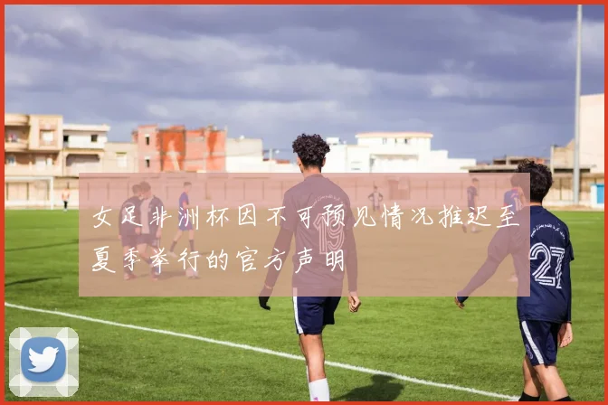女足非洲杯因不可预见情况推迟至夏季举行的官方声明