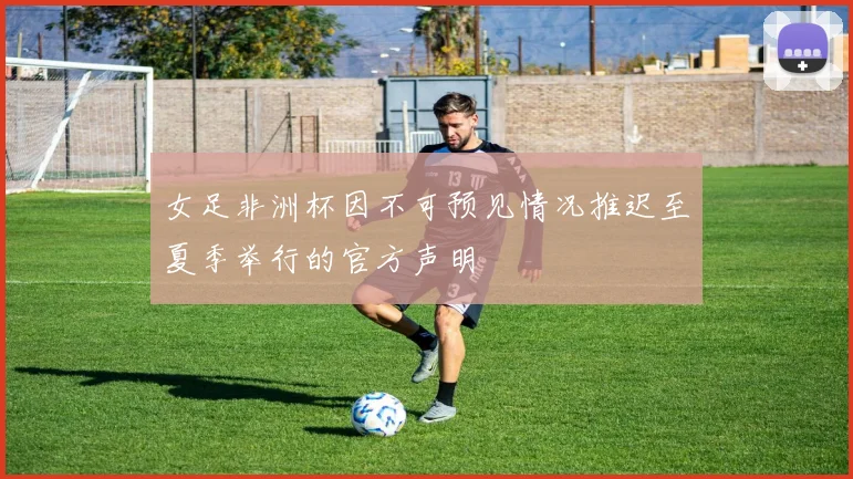 女足非洲杯因不可预见情况推迟至夏季举行的官方声明