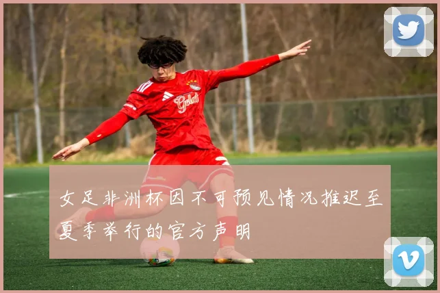 女足非洲杯因不可预见情况推迟至夏季举行的官方声明