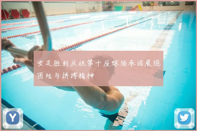 女足胜利庆祝第十座球场承诺展现团结与拼搏精神