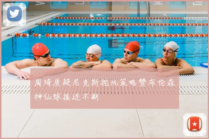 周琦质疑尼克斯挖坑策略赞布伦森神仙球接连不断