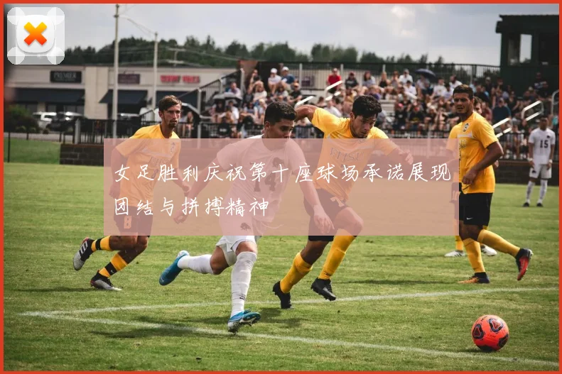 女足胜利庆祝第十座球场承诺展现团结与拼搏精神