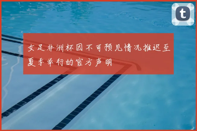 女足非洲杯因不可预见情况推迟至夏季举行的官方声明