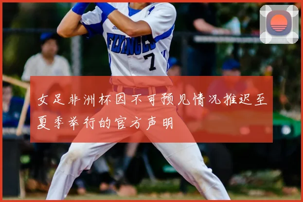 女足非洲杯因不可预见情况推迟至夏季举行的官方声明