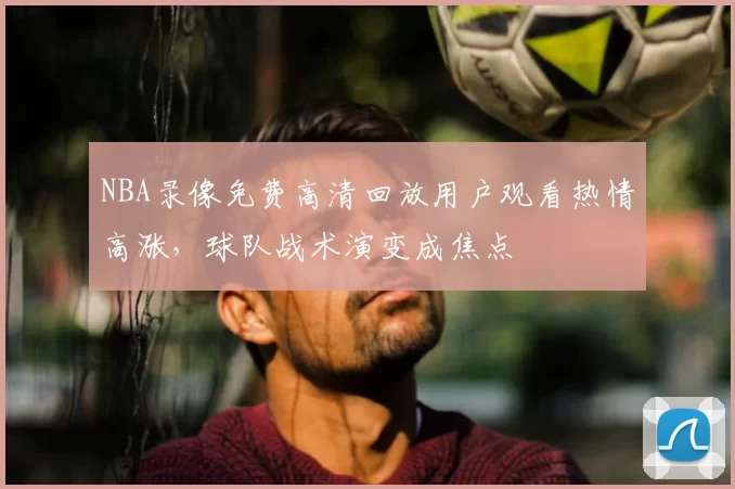 NBA录像免费高清回放用户观看热情高涨，球队战术演变成焦点
