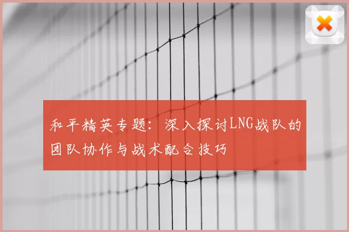 和平精英专题：深入探讨LNG战队的团队协作与战术配合技巧