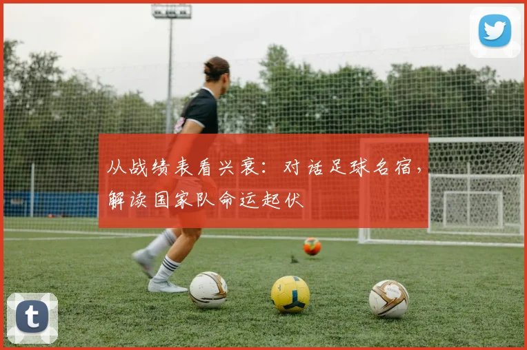 从战绩表看兴衰:对话足球名宿,解读国家队命运起伏
