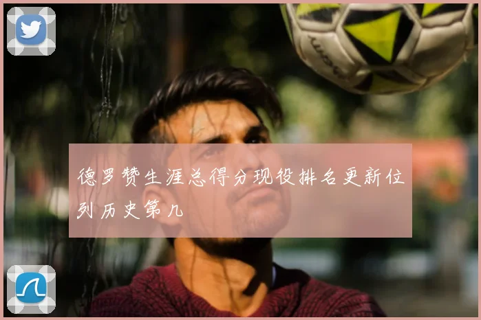 德罗赞生涯总得分现役排名更新位列历史第几