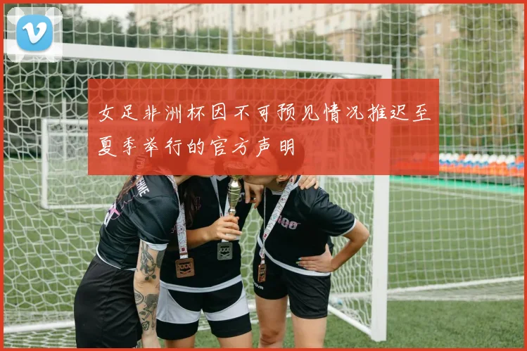 女足非洲杯因不可预见情况推迟至夏季举行的官方声明