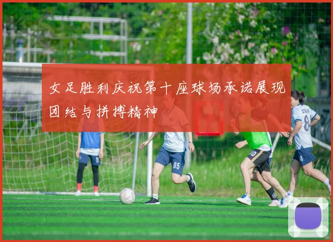 女足胜利庆祝第十座球场承诺展现团结与拼搏精神