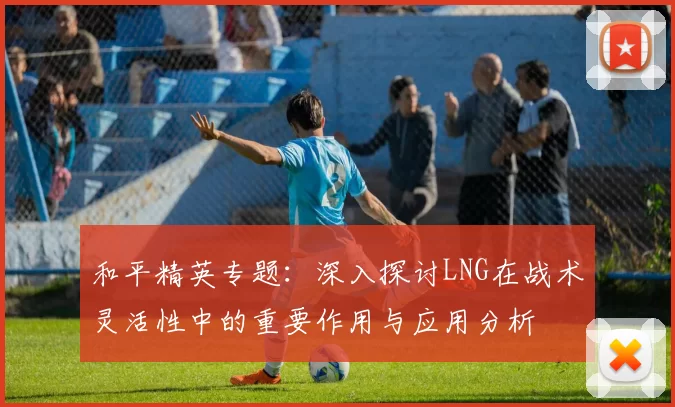 和平精英专题：深入探讨LNG在战术灵活性中的重要作用与应用分析