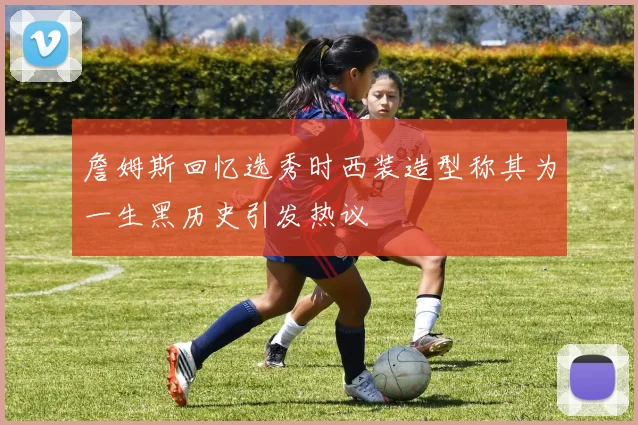 詹姆斯回忆选秀时西装造型称其为一生黑历史引发热议