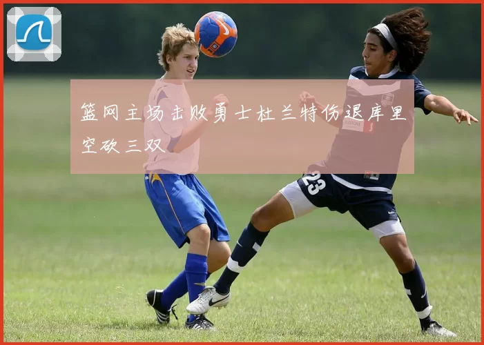 篮网主场击败勇士杜兰特伤退库里空砍三双