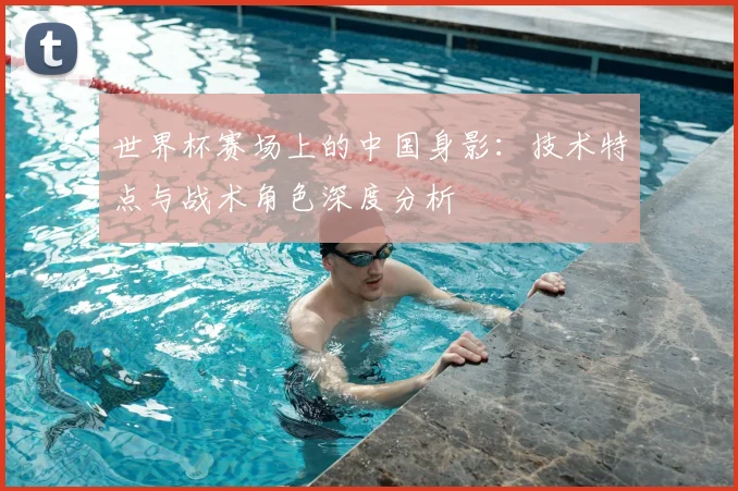 世界杯赛场上的中国身影：技术特点与战术角色深度分析