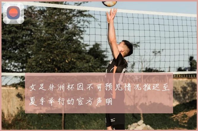 女足非洲杯因不可预见情况推迟至夏季举行的官方声明