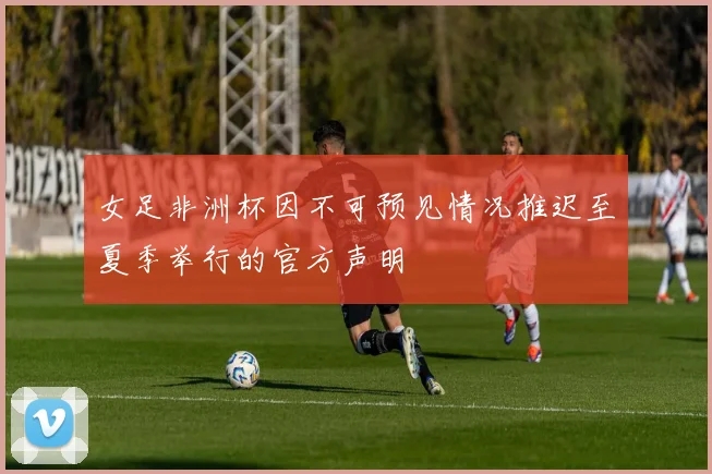 女足非洲杯因不可预见情况推迟至夏季举行的官方声明