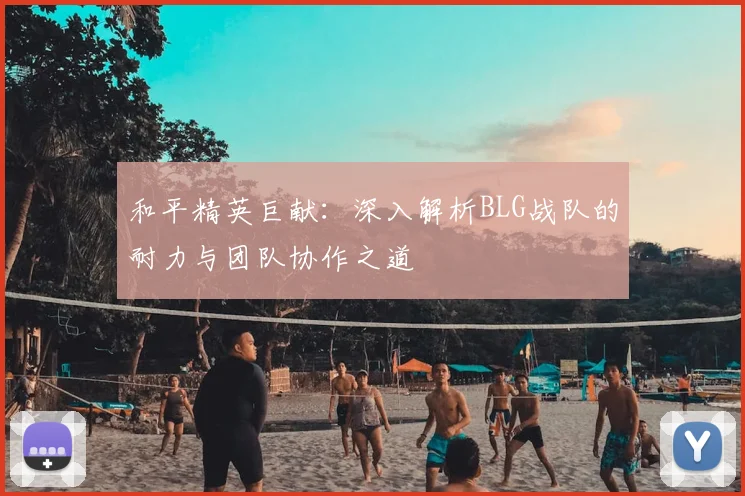 和平精英巨献:深入解析BLG战队的耐力与团队协作之道