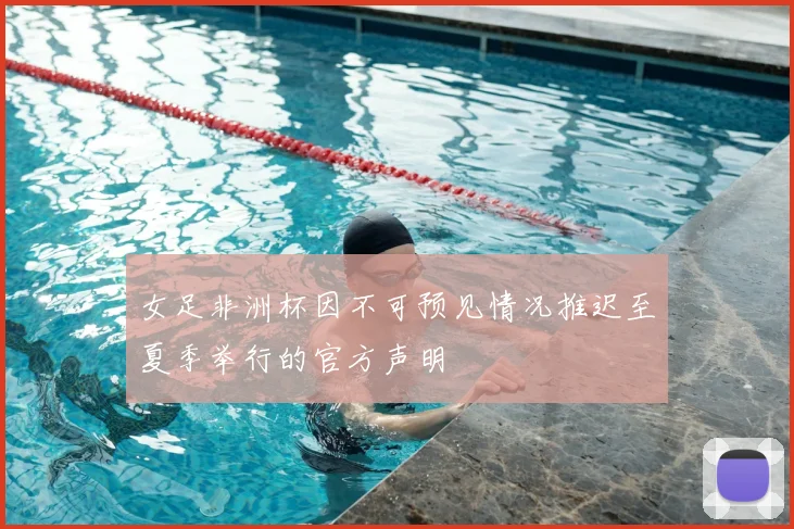 女足非洲杯因不可预见情况推迟至夏季举行的官方声明