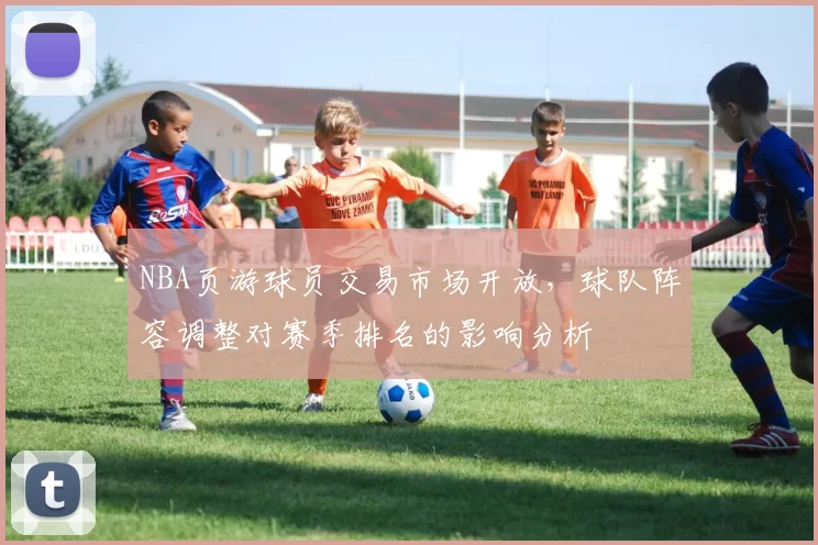 NBA页游球员交易市场开放，球队阵容调整对赛季排名的影响分析