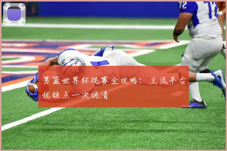 男篮世界杯观赛全攻略:主流平台优缺点一次说清
