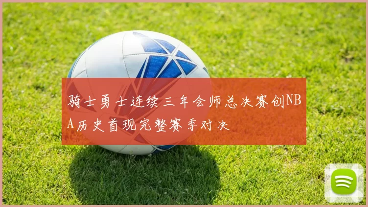 骑士勇士连续三年会师总决赛创NBA历史首现完整赛季对决