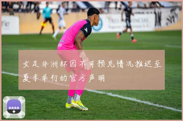 女足非洲杯因不可预见情况推迟至夏季举行的官方声明