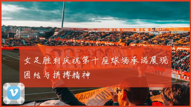 女足胜利庆祝第十座球场承诺展现团结与拼搏精神