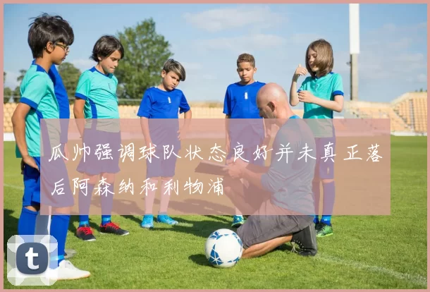 瓜帅强调球队状态良好并未真正落后阿森纳和利物浦