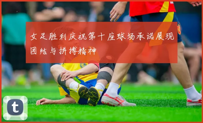 女足胜利庆祝第十座球场承诺展现团结与拼搏精神
