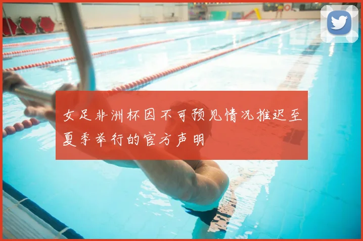 女足非洲杯因不可预见情况推迟至夏季举行的官方声明
