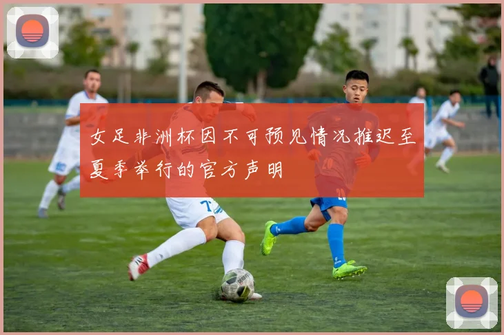 女足非洲杯因不可预见情况推迟至夏季举行的官方声明