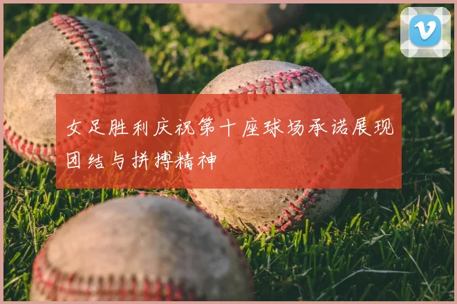 女足胜利庆祝第十座球场承诺展现团结与拼搏精神