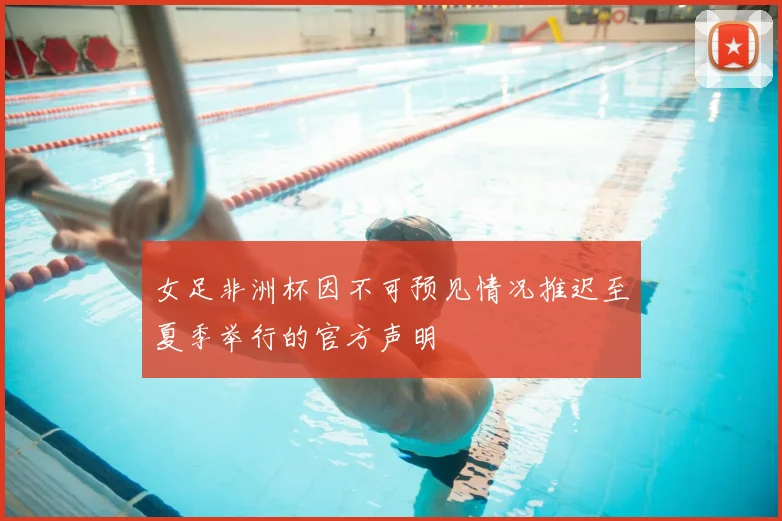 女足非洲杯因不可预见情况推迟至夏季举行的官方声明