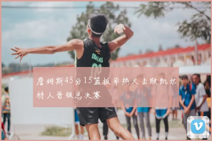 詹姆斯45分15篮板率热火击败凯尔特人晋级总决赛