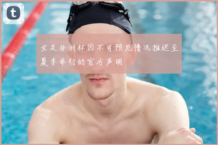 女足非洲杯因不可预见情况推迟至夏季举行的官方声明