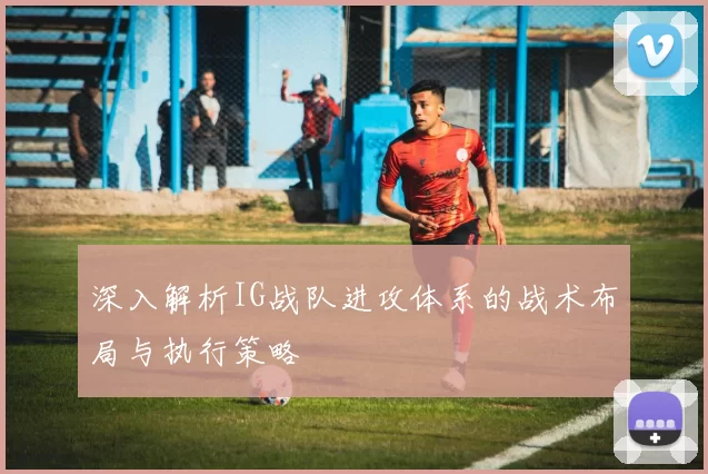 深入解析IG战队进攻体系的战术布局与执行策略